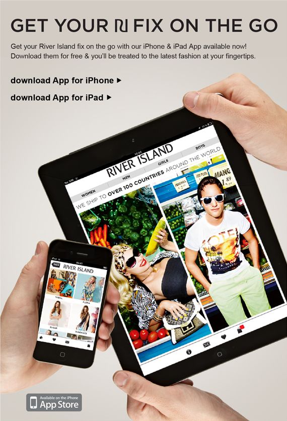 River Island on your iPhone and iPad. You can now get your River Island fix on the go with our iPhone and iPad app available now! Download our free App and your'll be treated to the latest fashion at your fingertips.